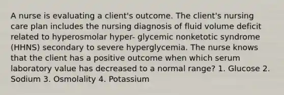 A nurse is evaluating a client's outcome. The client's nursing care plan includes the nursing diagnosis of fluid volume deficit related to hyperosmolar hyper- glycemic nonketotic syndrome (HHNS) secondary to severe hyperglycemia. The nurse knows that the client has a positive outcome when which serum laboratory value has decreased to a normal range? 1. Glucose 2. Sodium 3. Osmolality 4. Potassium