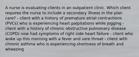 A nurse is evaluating clients in an outpatient clinic. Which client requires the nurse to include a secondary illness in the plan care? - client with a history of premature atrial contractions (PVCs) who is experiencing heart palpitations while jogging - client with a history of chronic obstructive pulmonary disease (COPD) now had symptoms of right side heart failure - client who woke up this morning with a fever and sore throat - client with chronic asthma who is experiencing shortness of breath and wheezing