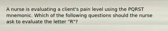 A nurse is evaluating a client's pain level using the PQRST mnemonic. Which of the following questions should the nurse ask to evaluate the letter "R"?