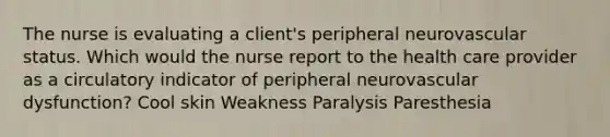 The nurse is evaluating a client's peripheral neurovascular status. Which would the nurse report to the health care provider as a circulatory indicator of peripheral neurovascular dysfunction? Cool skin Weakness Paralysis Paresthesia