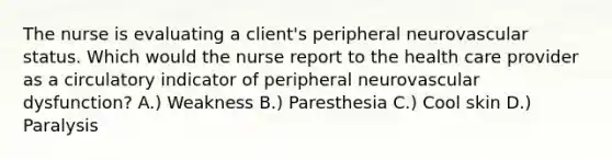 The nurse is evaluating a client's peripheral neurovascular status. Which would the nurse report to the health care provider as a circulatory indicator of peripheral neurovascular dysfunction? A.) Weakness B.) Paresthesia C.) Cool skin D.) Paralysis