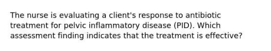 The nurse is evaluating a client's response to antibiotic treatment for pelvic inflammatory disease (PID). Which assessment finding indicates that the treatment is effective?