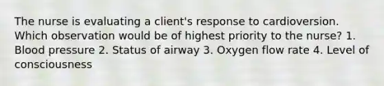 The nurse is evaluating a client's response to cardioversion. Which observation would be of highest priority to the nurse? 1. Blood pressure 2. Status of airway 3. Oxygen flow rate 4. Level of consciousness