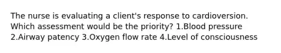 The nurse is evaluating a client's response to cardioversion. Which assessment would be the priority? 1.Blood pressure 2.Airway patency 3.Oxygen flow rate 4.Level of consciousness