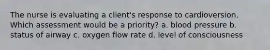 The nurse is evaluating a client's response to cardioversion. Which assessment would be a priority? a. blood pressure b. status of airway c. oxygen flow rate d. level of consciousness