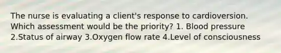 The nurse is evaluating a client's response to cardioversion. Which assessment would be the priority? 1. Blood pressure 2.Status of airway 3.Oxygen flow rate 4.Level of consciousness