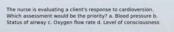 The nurse is evaluating a client's response to cardioversion. Which assessment would be the priority? a. Blood pressure b. Status of airway c. Oxygen flow rate d. Level of consciousness