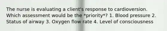 The nurse is evaluating a client's response to cardioversion. Which assessment would be the *priority*? 1. Blood pressure 2. Status of airway 3. Oxygen flow rate 4. Level of consciousness