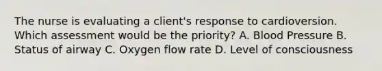 The nurse is evaluating a client's response to cardioversion. Which assessment would be the priority? A. Blood Pressure B. Status of airway C. Oxygen flow rate D. Level of consciousness