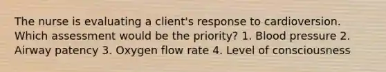 The nurse is evaluating a client's response to cardioversion. Which assessment would be the priority? 1. Blood pressure 2. Airway patency 3. Oxygen flow rate 4. Level of consciousness