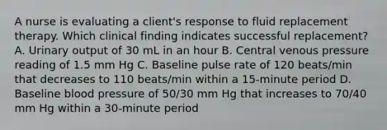 A nurse is evaluating a client's response to fluid replacement therapy. Which clinical finding indicates successful replacement? A. Urinary output of 30 mL in an hour B. Central venous pressure reading of 1.5 mm Hg C. Baseline pulse rate of 120 beats/min that decreases to 110 beats/min within a 15-minute period D. Baseline blood pressure of 50/30 mm Hg that increases to 70/40 mm Hg within a 30-minute period