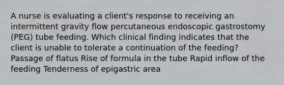 A nurse is evaluating a client's response to receiving an intermittent gravity flow percutaneous endoscopic gastrostomy (PEG) tube feeding. Which clinical finding indicates that the client is unable to tolerate a continuation of the feeding? Passage of flatus Rise of formula in the tube Rapid inflow of the feeding Tenderness of epigastric area