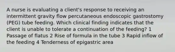 A nurse is evaluating a client's response to receiving an intermittent gravity flow percutaneous endoscopic gastrostomy (PEG) tube feeding. Which clinical finding indicates that the client is unable to tolerate a continuation of the feeding? 1 Passage of flatus 2 Rise of formula in the tube 3 Rapid inflow of the feeding 4 Tenderness of epigastric area