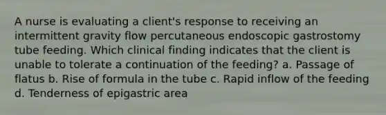 A nurse is evaluating a client's response to receiving an intermittent gravity flow percutaneous endoscopic gastrostomy tube feeding. Which clinical finding indicates that the client is unable to tolerate a continuation of the feeding? a. Passage of flatus b. Rise of formula in the tube c. Rapid inflow of the feeding d. Tenderness of epigastric area