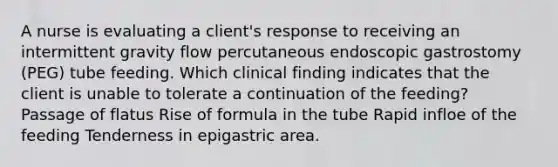 A nurse is evaluating a client's response to receiving an intermittent gravity flow percutaneous endoscopic gastrostomy (PEG) tube feeding. Which clinical finding indicates that the client is unable to tolerate a continuation of the feeding? Passage of flatus Rise of formula in the tube Rapid infloe of the feeding Tenderness in epigastric area.