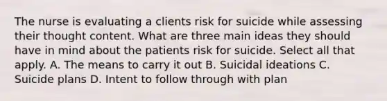 The nurse is evaluating a clients risk for suicide while assessing their thought content. What are three main ideas they should have in mind about the patients risk for suicide. Select all that apply. A. The means to carry it out B. Suicidal ideations C. Suicide plans D. Intent to follow through with plan