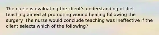 The nurse is evaluating the client's understanding of diet teaching aimed at promoting wound healing following the surgery. The nurse would conclude teaching was ineffective if the client selects which of the following?