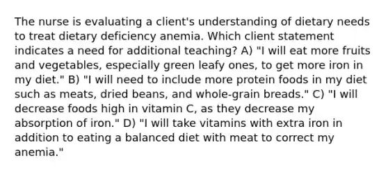 The nurse is evaluating a client's understanding of dietary needs to treat dietary deficiency anemia. Which client statement indicates a need for additional teaching? A) "I will eat more fruits and vegetables, especially green leafy ones, to get more iron in my diet." B) "I will need to include more protein foods in my diet such as meats, dried beans, and whole-grain breads." C) "I will decrease foods high in vitamin C, as they decrease my absorption of iron." D) "I will take vitamins with extra iron in addition to eating a balanced diet with meat to correct my anemia."