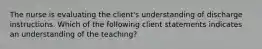 The nurse is evaluating the client's understanding of discharge instructions. Which of the following client statements indicates an understanding of the teaching?