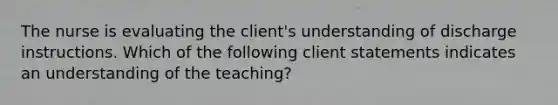 The nurse is evaluating the client's understanding of discharge instructions. Which of the following client statements indicates an understanding of the teaching?