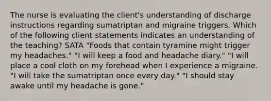 The nurse is evaluating the client's understanding of discharge instructions regarding sumatriptan and migraine triggers. Which of the following client statements indicates an understanding of the teaching? SATA "Foods that contain tyramine might trigger my headaches." "I will keep a food and headache diary." "I will place a cool cloth on my forehead when I experience a migraine. "I will take the sumatriptan once every day." "I should stay awake until my headache is gone."