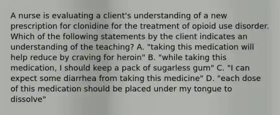 A nurse is evaluating a client's understanding of a new prescription for clonidine for the treatment of opioid use disorder. Which of the following statements by the client indicates an understanding of the teaching? A. "taking this medication will help reduce by craving for heroin" B. "while taking this medication, I should keep a pack of sugarless gum" C. "I can expect some diarrhea from taking this medicine" D. "each dose of this medication should be placed under my tongue to dissolve"