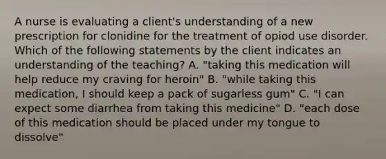 A nurse is evaluating a client's understanding of a new prescription for clonidine for the treatment of opiod use disorder. Which of the following statements by the client indicates an understanding of the teaching? A. "taking this medication will help reduce my craving for heroin" B. "while taking this medication, I should keep a pack of sugarless gum" C. "I can expect some diarrhea from taking this medicine" D. "each dose of this medication should be placed under my tongue to dissolve"