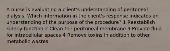 A nurse is evaluating a client's understanding of peritoneal dialysis. Which information in the client's response indicates an understanding of the purpose of the procedure? 1 Reestablish kidney function 2 Clean the peritoneal membrane 3 Provide fluid for intracellular spaces 4 Remove toxins in addition to other metabolic wastes