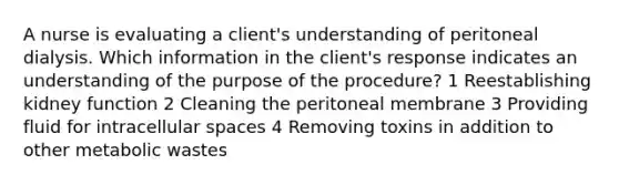 A nurse is evaluating a client's understanding of peritoneal dialysis. Which information in the client's response indicates an understanding of the purpose of the procedure? 1 Reestablishing kidney function 2 Cleaning the peritoneal membrane 3 Providing fluid for intracellular spaces 4 Removing toxins in addition to other metabolic wastes