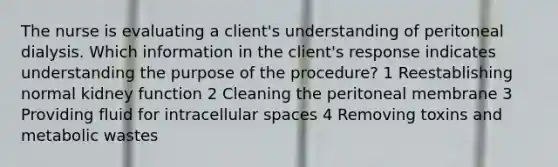 The nurse is evaluating a client's understanding of peritoneal dialysis. Which information in the client's response indicates understanding the purpose of the procedure? 1 Reestablishing normal kidney function 2 Cleaning the peritoneal membrane 3 Providing fluid for intracellular spaces 4 Removing toxins and metabolic wastes