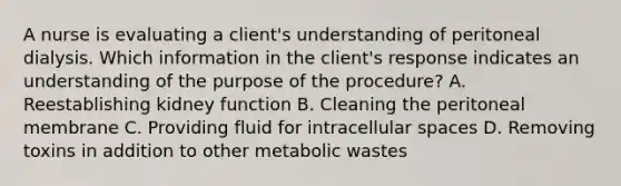 A nurse is evaluating a client's understanding of peritoneal dialysis. Which information in the client's response indicates an understanding of the purpose of the procedure? A. Reestablishing kidney function B. Cleaning the peritoneal membrane C. Providing fluid for intracellular spaces D. Removing toxins in addition to other metabolic wastes