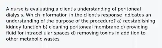 A nurse is evaluating a client's understanding of peritoneal dialysis. Which information in the client's response indicates an understanding of the purpose of the procedure? a) reestablishing kidney function b) cleaning peritoneal membrane c) providing fluid for intracellular spaces d) removing toxins in addition to other metabolic wastes