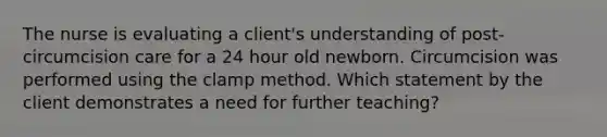 The nurse is evaluating a client's understanding of post-circumcision care for a 24 hour old newborn. Circumcision was performed using the clamp method. Which statement by the client demonstrates a need for further teaching?