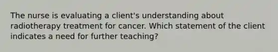 The nurse is evaluating a client's understanding about radiotherapy treatment for cancer. Which statement of the client indicates a need for further teaching?