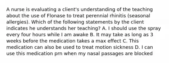 A nurse is evaluating a client's understanding of the teaching about the use of Flonase to treat perennial rhinitis (seasonal allergies). Which of the following statements by the client indicates he understands her teaching? A. I should use the spray every four hours while I am awake B. It may take as long as 3 weeks before the medication takes a max effect C. This medication can also be used to treat motion sickness D. I can use this medication prn when my nasal passages are blocked