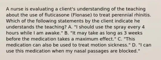 A nurse is evaluating a client's understanding of the teaching about the use of fluticasone (Flonase) to treat perennial rhinitis. Which of the following statements by the client indicate he understands the teaching? A. "I should use the spray every 4 hours while I am awake." B. "It may take as long as 3 weeks before the medication takes a maximum effect." C. "This medication can also be used to treat motion sickness." D. "I can use this medication when my nasal passages are blocked."