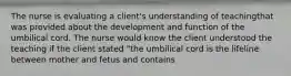 The nurse is evaluating a client's understanding of teachingthat was provided about the development and function of the umbilical cord. The nurse would know the client understood the teaching if the client stated "the umbilical cord is the lifeline between mother and fetus and contains