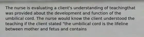 The nurse is evaluating a client's understanding of teachingthat was provided about the development and function of the umbilical cord. The nurse would know the client understood the teaching if the client stated "the umbilical cord is the lifeline between mother and fetus and contains