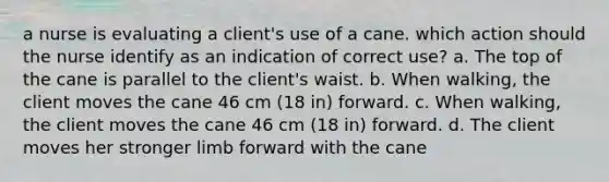 a nurse is evaluating a client's use of a cane. which action should the nurse identify as an indication of correct use? a. The top of the cane is parallel to the client's waist. b. When walking, the client moves the cane 46 cm (18 in) forward. c. When walking, the client moves the cane 46 cm (18 in) forward. d. The client moves her stronger limb forward with the cane