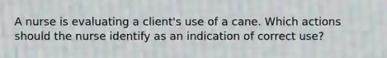 A nurse is evaluating a client's use of a cane. Which actions should the nurse identify as an indication of correct use?