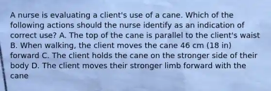 A nurse is evaluating a client's use of a cane. Which of the following actions should the nurse identify as an indication of correct use? A. The top of the cane is parallel to the client's waist B. When walking, the client moves the cane 46 cm (18 in) forward C. The client holds the cane on the stronger side of their body D. The client moves their stronger limb forward with the cane