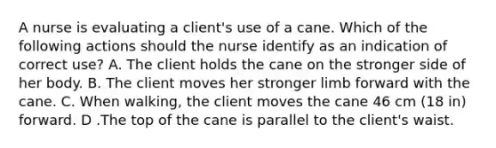 A nurse is evaluating a client's use of a cane. Which of the following actions should the nurse identify as an indication of correct use? A. The client holds the cane on the stronger side of her body. B. The client moves her stronger limb forward with the cane. C. When walking, the client moves the cane 46 cm (18 in) forward. D .The top of the cane is parallel to the client's waist.