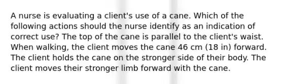 A nurse is evaluating a client's use of a cane. Which of the following actions should the nurse identify as an indication of correct use? The top of the cane is parallel to the client's waist. When walking, the client moves the cane 46 cm (18 in) forward. The client holds the cane on the stronger side of their body. The client moves their stronger limb forward with the cane.