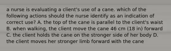 a nurse is evaluating a client's use of a cane. which of the following actions should the nurse identify as an indication of correct use? A. the top of the cane is parallel to the client's waist B. when walking, the client move the cane 46 cm (18 in) forward C. the client holds the cane on the stronger side of her body D. the client moves her stronger limb forward with the cane