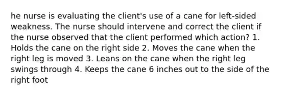 he nurse is evaluating the client's use of a cane for left-sided weakness. The nurse should intervene and correct the client if the nurse observed that the client performed which action? 1. Holds the cane on the right side 2. Moves the cane when the right leg is moved 3. Leans on the cane when the right leg swings through 4. Keeps the cane 6 inches out to the side of the right foot