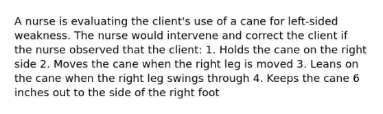 A nurse is evaluating the client's use of a cane for left-sided weakness. The nurse would intervene and correct the client if the nurse observed that the client: 1. Holds the cane on the right side 2. Moves the cane when the right leg is moved 3. Leans on the cane when the right leg swings through 4. Keeps the cane 6 inches out to the side of the right foot