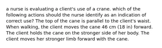 a nurse is evaluating a client's use of a crane. which of the following actions should the nurse identify as an indication of correct use? The top of the cane is parallel to the client's waist. When walking, the client moves the cane 46 cm (18 in) forward. The client holds the cane on the stronger side of her body. The client moves her stronger limb forward with the cane.