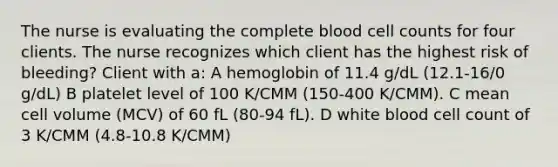 The nurse is evaluating the complete blood cell counts for four clients. The nurse recognizes which client has the highest risk of bleeding? Client with a: A hemoglobin of 11.4 g/dL (12.1-16/0 g/dL) B platelet level of 100 K/CMM (150-400 K/CMM). C mean cell volume (MCV) of 60 fL (80-94 fL). D white blood cell count of 3 K/CMM (4.8-10.8 K/CMM)