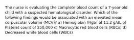 The nurse is evaluating the complete blood count of a 7-year-old child with a suspected hematological disorder. Which of the following findings would be associated with an elevated mean corpuscular volume (MCV)? a) Hemoglobin (Hgb) of 11.2 g/dL b) Platelet count of 250,000 c) Macrocytic red blood cells (RBCs) d) Decreased white blood cells (WBCs)