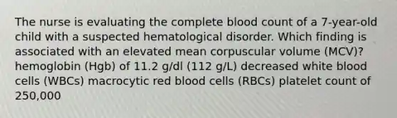 The nurse is evaluating the complete blood count of a 7-year-old child with a suspected hematological disorder. Which finding is associated with an elevated mean corpuscular volume (MCV)? hemoglobin (Hgb) of 11.2 g/dl (112 g/L) decreased white blood cells (WBCs) macrocytic red blood cells (RBCs) platelet count of 250,000